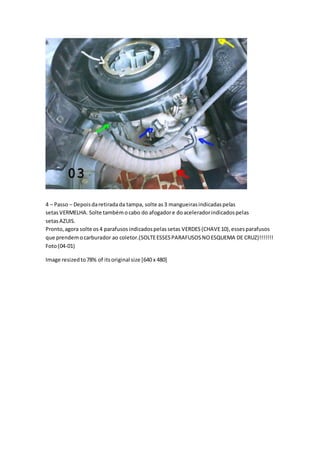 4 – Passo – Depoisdaretiradada tampa, solte as3 mangueirasindicadaspelas
setasVERMELHA. Solte tambémocabo do afogadore doaceleradorindicadospelas
setasAZUIS.
Pronto,agora solte os4 parafusosindicadospelassetas VERDES(CHAVE10),essesparafusos
que prendemocarburador ao coletor.(SOLTEESSESPARAFUSOSNOESQUEMA DE CRUZ)!!!!!!!
Foto(04-01)
Image resizedto78% of itsoriginal size [640 x 480]
 