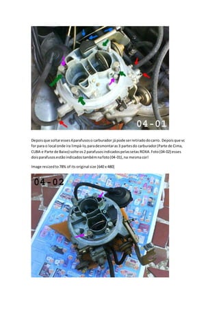 Depoisque soltaresses4parafusoso carburador já pode serretiradodocarro. Depoisque vc
for para o local onde ira limpá-lo,paradesmontaras3 partesdo carburador(Parte de Cima,
CUBA e Parte de Baixo) solte os2 parafusosindicadospelassetas ROXA.Foto(04-02) esses
doisparafusosestãoindicadostambémnafoto(04-01),na mesmacor!
Image resizedto78% of its original size [640 x 480]
 