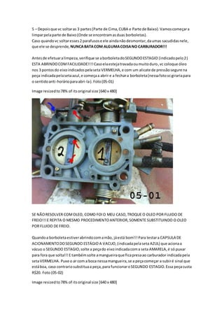 5 – Depoisque vc soltaras 3 partes(Parte de Cima,CUBA e Parte de Baixo).Vamoscomeçara
limparpelaparte de Baixo(Onde se encontramasduas borboletas).
Caso quandovc soltaresses2 parafusose ele aindanãodesmontar,daumas sacudidasnele,
que ele se desprende, NUNCABATACOM ALGUMACOISANO CARBURADOR!!!
Antesde efetuaralimpeza,verifique se aborboletadoSEGUNDOESTAGIO (indicadopelo2)
ESTA ABRINDOCOMFACILIDADE!!!!Casoelaestejatravadaoumuitoduro,vc coloque óleo
nos 3 pontosdo eixoindicadospelaseta VERMELHA,e com um alicate de pressãosegure na
peça indicadapelasetaazul,e começaa abrir e a fechara borboleta(nessafotovcgirariapara
o sentidoanti-horárioparaabri-la).Foto(05-01)
Image resizedto78% of itsoriginal size [640 x 480]
SE NÃORESOLVER COMOLEO, COMO FOIO MEU CASO,TROQUE O OLEO POR FLUIDO DE
FREIO!!!E REPITA O MESMO PROCEDIMENTOANTERIOR,SOMENTE SUBSTITUINDO O OLEO
POR FLUIDO DE FREIO.
Quandoa borboletaestiverabrindocomamão, jáestá bom!!!Para testara CAPSULA DE
ACIONAMENTODOSEGUNDO ESTÁGIO A VACUO,(indicadapelaseta AZUL) que acionaa
vácuo o SEGUNDO ESTAGIO,solte a peçado eixoindicadacoma seta AMARELA,é só puxar
para fora que solta!!!E tambémsolte amangueiraque ficapresaao carburador indicadapela
setaVERMELHA. Puxe o ar com a boca nessamangueira,se a peçacomeçar a subiré sinal que
estáboa, caso contrariosubstituaa peça,para funcionaroSEGUNDO ESTAGIO.Essa peçacusta
R$20. Foto (05-02)
Image resizedto78% of itsoriginal size [640 x 480]
 
