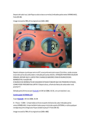 Depoisde tudoisso,lubrifique osdoiseixose asmolas(indicadospelassetas VERMELHAS).
Foto(05-06)
Image resizedto78% of itsoriginal size [640 x 480]
Depoiscoloque ajuntaque vemno KIT,essajuntavemcom esses2 furinhos,onde encaixa
essesdoispinosdocarburador( indicadopelasetas AZUIS).ATENÇÃOPARA NÃOCOLOCAR
ERRADO,REPARE QUE A JUNTA TEM 2 BURACOSMAIORES PARA OS BURACOSDAS
BORBOLETAS.Foto(05-06)
O BURACO DA BORBOLETA DO SEGUNDO ESTAGIO É MAIOR QUE DO PRIMEIRO ESTAGIO,
COMO PODE PERCEBER NA JUNTA!!!Depoisdisso,aParte de Baixodocarburador está
pronta!!!!
EditadopelaúltimavezporPedroRJ em04 Set2008, 01:43, emum total de 1 vez.
Continuação TUTORIAL 2/4
por PedroRJ» 04 Set2008, 01:38
6 – Passo – CUBA – Limpe todososfurosna parte de baixoda cuba indicadospelas
setasVERMELHAS, limpe tambémtodaapeça incluindoaparte EXTERNA,e solte qualquer
vestígiodajunta antigacaso fique coladanapeça!!!!Foto(06-01)
Image resizedto78% of itsoriginal size [640 x 480]
 
