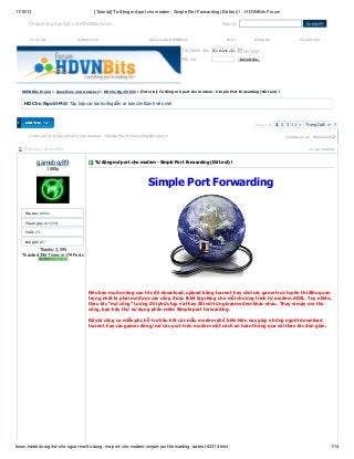 11/10/13

[Tutorial] Tự động mở port cho modem - Simple Port Forwarding (Đã test) ! - HDVNBits Forum

Chào mừng bạn đến với HDVNBits Forum.
Torrents

HDViet.com

Search:
Cần Invite HDVNBits?

Wiki

Tên thành viên Tên thành viên
Mật mã

Đăng Ký

Thành Viên

Ghi Nhớ?
Ðăng Nhập

HDVNBits Forum » Questions and Answers » HD Cho Người Mới » [Tutorial] Tự động mở port cho modem - Simple Port Forwarding (Đã test) !

HD Cho Người Mới Tập hợp các bài hướng dẫn cơ bản cho thành viên mới

Trang 1/28 1 2 3 11 > Trang Cuối »
[Tutorial] Tự động mở port cho modem - Simple Port Forwarding (Đã test) !
07-02-2012, 08:26:29 PM

gameboy89

LinkBack

Ðiều Chỉnh

#1 (permalink)

Tự động mở port cho modem - Simple Port Forwarding (Đã test) !

1080p

Simple Port Forwarding
Status: 1080p
Tham gia: Oct 2011
Tuổi: 24
Bài gởi: 627

Thanks: 3,595
Thanked 396 Times in 174 Posts

Nếu bạn muốn nâng cao tốc độ download, upload bằng torrent hay chơi các game trực tuyến thì điều quan
trọng nhất là phải mở được các cổng được thiết lập riêng cho mỗi chương trình từ modem ADSL. Tuy nhiên,
thao tác “mở cổng” tương đối phức tạp và thay đổi với từng loại modem khác nhau. Thay vì mày mò thủ
công, bạn hãy thử sử dụng phần mềm Simple port forwarding.
Đây là công cụ miễn phí, hỗ trợ hầu hết các mẫu modem phổ biến hiện nay giúp những người download
torrent hay các gamer đóng/mở các port trên modem một cách an toàn thông qua vài thao tác đơn giản.

forum.hdvnbits.org/hd-cho-nguoi-moi/tu-dong-mo-port-cho-modem-simple-port-forwarding-da-test-52314.html

1/14

 