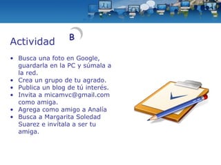 Actividad Busca una foto en Google, guardarla en la PC y súmala a la red. Crea un grupo de tu agrado. Publica un blog de tú interés. Invita a micamvc@gmail.com como amiga. Agrega como amigo a Analía Busca a Margarita Soledad Suarez e invítala a ser tu amiga. B 