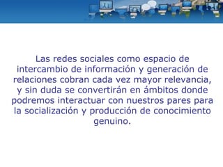 Las redes sociales como espacio de intercambio de información y generación de relaciones cobran cada vez mayor relevancia, y sin duda se convertirán en ámbitos donde podremos interactuar con nuestros pares para la socialización y producción de conocimiento genuino. 