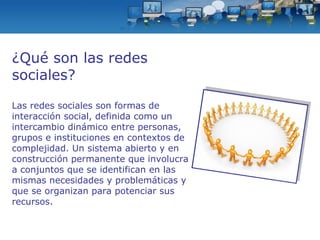 ¿Qué son las redes sociales? Las redes sociales son formas de interacción social, definida como un intercambio dinámico entre personas, grupos e instituciones en contextos de complejidad. Un sistema abierto y en construcción permanente que involucra a conjuntos que se identifican en las mismas necesidades y problemáticas y que se organizan para potenciar sus recursos. 