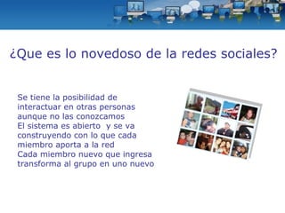 Se tiene la posibilidad de interactuar en otras personas aunque no las conozcamos El sistema es abierto  y se va construyendo con lo que cada miembro aporta a la red Cada miembro nuevo que ingresa transforma al grupo en uno nuevo ¿Que es lo novedoso de la redes sociales? 