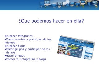 Publicar fotografías Crear eventos y participar de los mismos Publicar blogs Crear grupos y participar de los mismos  Hacer amigos Comentar fotografías y blogs ¿Que podemos hacer en ella? 
