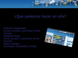 Publicar fotografías Crear eventos y participar de los mismos Publicar blogs Crear grupos y participar de los mismos  Hacer amigos Comentar fotografías y blogs ¿Que podemos hacer en ella? 