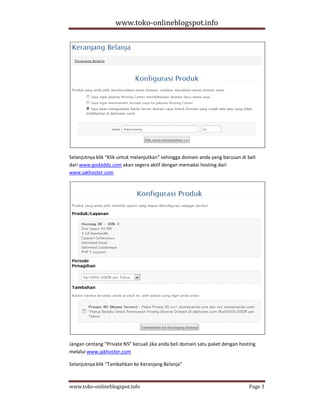 www.toko-onlineblogspot.info




Selanjutnya klik “Klik untuk melanjutkan” sehingga domain anda yang barusan di beli
dari www.godaddy.com akan segera aktif dengan memakai hosting dari
www.jakhoster.com




Jangan centang “Private NS” kecuali jika anda beli domain satu paket dengan hosting
melalui www.jakhoster.com

Selanjutnya klik “Tambahkan ke Keranjang Belanja”



www.toko-onlineblogspot.info                                                    Page 3
 
