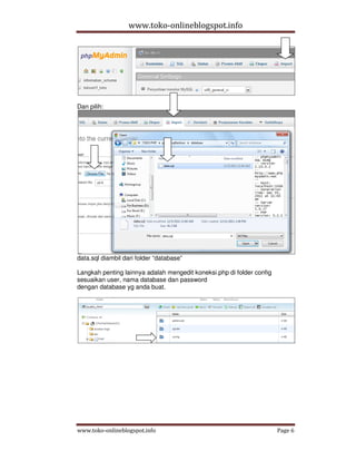 www.toko-onlineblogspot.info




Dan pilih:




data.sql diambil dari folder “database”

Langkah penting lainnya adalah mengedit koneksi.php di folder config
sesuaikan user, nama database dan password
dengan database yg anda buat.




www.toko-onlineblogspot.info                                           Page 6
 