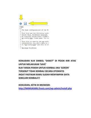 KEMUDIAN KLIK SIMBOL “DISKET” DI POJOK KIRI ATAS
UNTUK MELAKUKAN ‘SAVE’
KLIK TANDA PANAH UNTUK KEMBALI JIKA ‘SCREEN’
TERSEBUT TIDAK KEMBALI SECARA OTOMATIS
INGAT PASTIKAN KAMU SUDAH MENYIMPAN DATA
SEBELUM KEMBALI!!!

KEMUDIAN, KETIK DI BROWSER:
http://NAMUKAMU.freeiz.com/wp-admin/install.php
 
