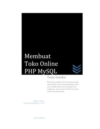Membuat
Toko Online
PHP MySQL
                      Tomy Gumilar
                      Materi yang sangat cocok untuk pemula yang
                      awam bahkan untuk mereka yang belum tahu
                      cara membeli domain dan hosting dan lain
                      sebagainya, namun ingin memiliki toko online
                      sendiri yang professional.




         www.toko-
onlineblogspot.info




         2/21/2012
 