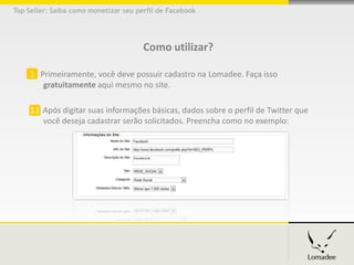 Top Seller: Saiba como monetizar seu perfil de Facebook




                                       Como utilizar?

     1 Primeiramente, você deve possuir cadastro na Lomadee. Faça isso
        gratuitamente aqui mesmo no site.

     1.1 Após digitar suas informações básicas, dados sobre o perfil de Facebook que
         você deseja cadastrar serão solicitados. Preencha como no exemplo:
 