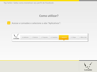 Top Seller: Saiba como monetizar seu perfil de Facebook




                                       Como utilizar?

     2. Acesse a Lomadee e selecione a aba “Aplicativos”:
 