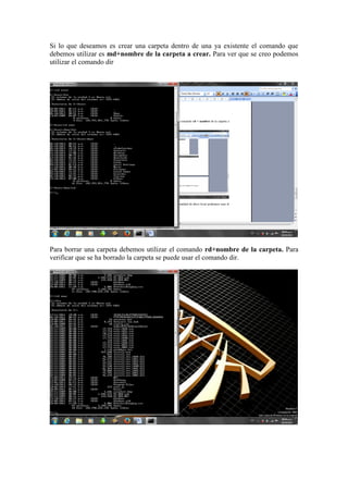 Si lo que deseamos es crear una carpeta dentro de una ya existente el comando que
debemos utilizar es md+nombre de la carpeta a crear. Para ver que se creo podemos
utilizar el comando dir

Para borrar una carpeta debemos utilizar el comando rd+nombre de la carpeta. Para
verificar que se ha borrado la carpeta se puede usar el comando dir.

 