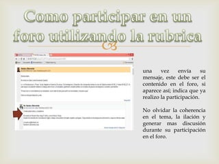 
    una     vez     envía     su
    mensaje, este debe ser el
    contenido en el foro, si
    aparece así; indica que ya
    realizo la participación.

    No olvidar la coherencia
    en el tema, la ilación y
    generar mas discusión
    durante su participación
    en el foro.
 