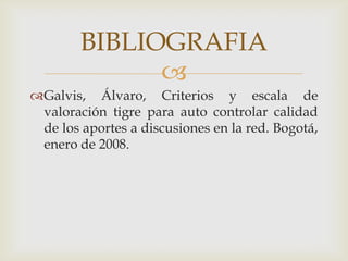 BIBLIOGRAFIA
              
Galvis, Álvaro, Criterios y escala de
 valoración tigre para auto controlar calidad
 de los aportes a discusiones en la red. Bogotá,
 enero de 2008.
 