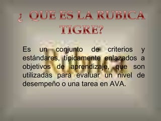 
Es un conjunto de criterios y
estándares, típicamente enlazados a
objetivos de aprendizaje, que son
utilizadas para evaluar un nivel de
desempeño o una tarea en AVA.
 