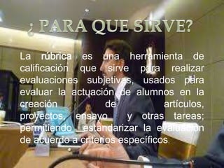 La rúbrica es
                   
                   una    herramienta de
calificación que sirve para realizar
evaluaciones subjetivas, usados para
evaluar la actuación de alumnos en la
creación            de           artículos,
proyectos, ensayo        y otras tareas;
permitiendo estandarizar la evaluación
de acuerdo a criterios específicos.
 