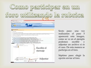 
                  Sexto paso: una vez
                  realizamos el paso 5
                  aparecerá esta imagen,
                  como se ve en el ejemplo
                  podemos       escribir   y
                  adjuntar un archivo si es
    Escribir el   el caso. De esta manera se
    mensaje       participa en el foro.

                  Séptimo paso: elegir la
       Adjuntar   opción enviar al foro.
7
 