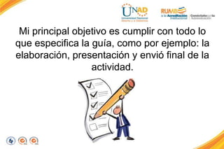 Mi principal objetivo es cumplir con todo lo
que especifica la guía, como por ejemplo: la
elaboración, presentación y envió final de la
actividad.
 