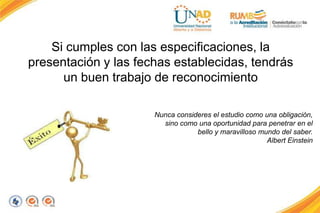Si cumples con las especificaciones, la
presentación y las fechas establecidas, tendrás
un buen trabajo de reconocimiento
Nunca consideres el estudio como una obligación,
sino como una oportunidad para penetrar en el
bello y maravilloso mundo del saber.
Albert Einstein
 