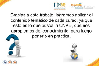 Gracias a este trabajo, logramos aplicar el
contenido temático de cada curso, ya que
esto es lo que busca la UNAD, que nos
apropiemos del conocimiento, para luego
ponerlo en practica.
 