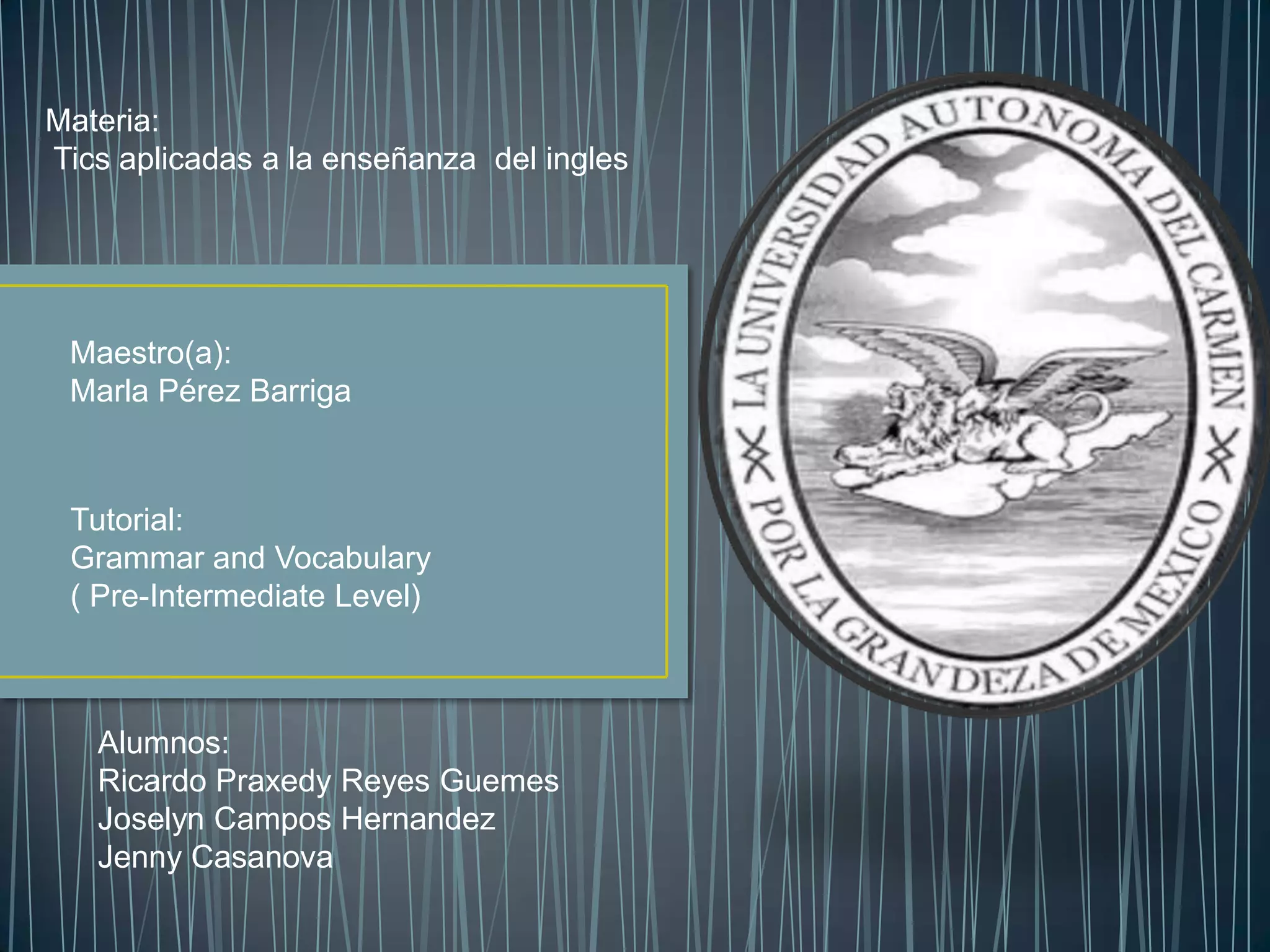 Materia:
Tics aplicadas a la enseñanza del ingles

Maestro(a):
Marla Pérez Barriga

Tutorial:
Grammar and Vocabulary
( Pre-Intermediate Level)

Alumnos:
Ricardo Praxedy Reyes Guemes
Joselyn Campos Hernandez
Jenny Casanova

 