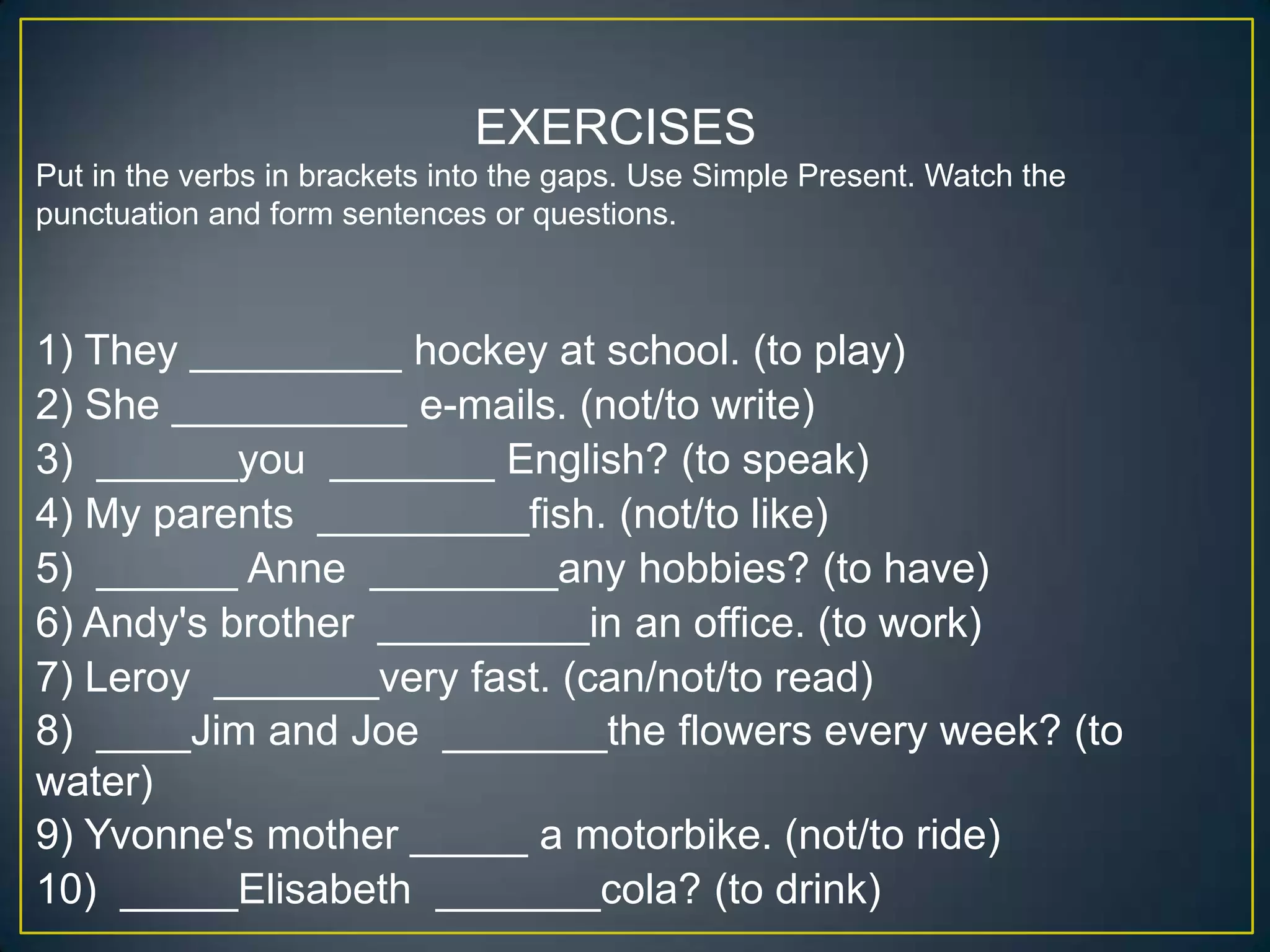 EXERCISES
Put in the verbs in brackets into the gaps. Use Simple Present. Watch the
punctuation and form sentences or questions.

1) They _________ hockey at school. (to play)
2) She __________ e-mails. (not/to write)
3) ______you _______ English? (to speak)
4) My parents _________fish. (not/to like)
5) ______ Anne ________any hobbies? (to have)
6) Andy's brother _________in an office. (to work)
7) Leroy _______very fast. (can/not/to read)
8) ____Jim and Joe _______the flowers every week? (to
water)
9) Yvonne's mother _____ a motorbike. (not/to ride)
10) _____Elisabeth _______cola? (to drink)

 