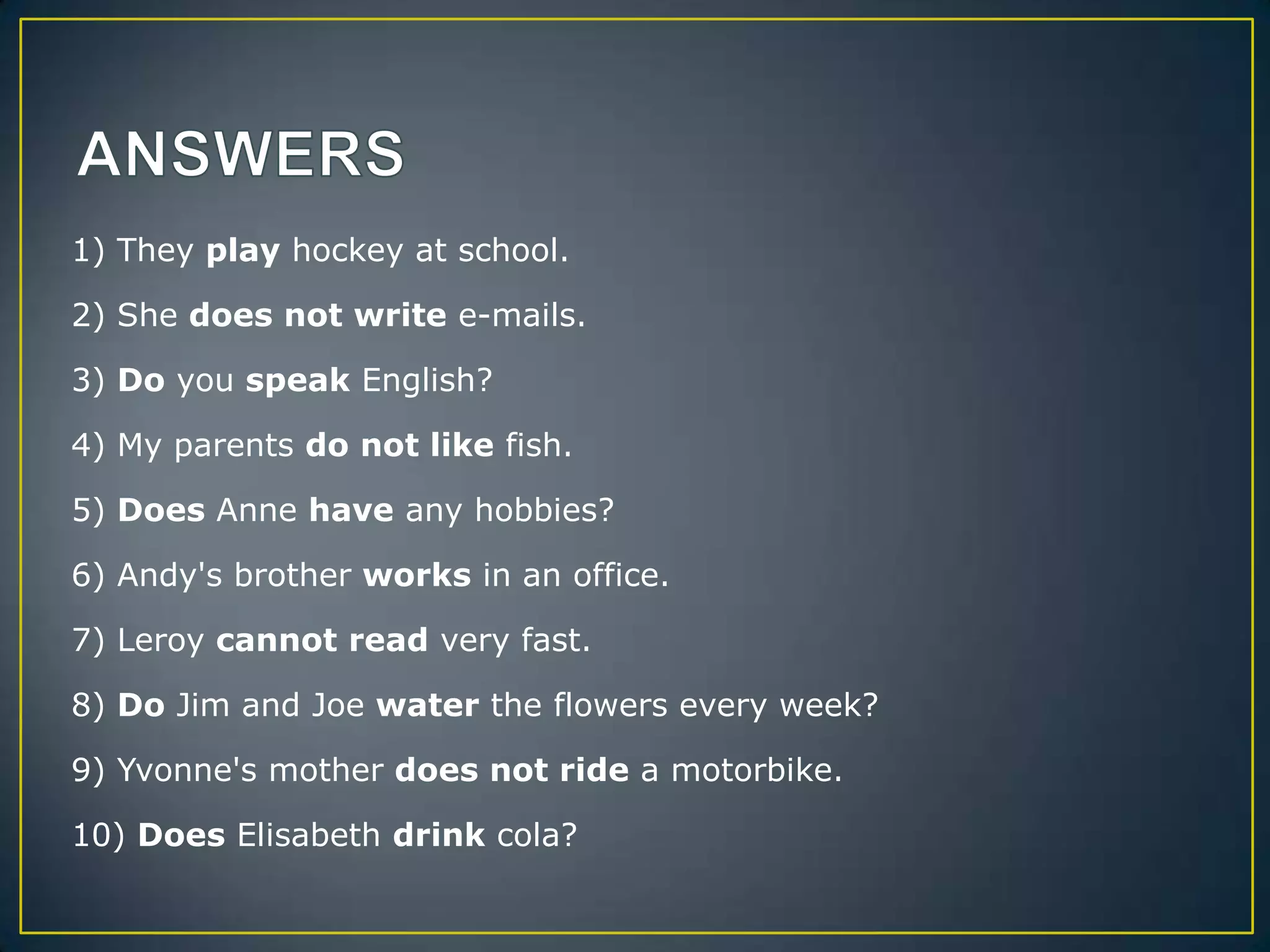 1) They play hockey at school.
2) She does not write e-mails.
3) Do you speak English?
4) My parents do not like fish.
5) Does Anne have any hobbies?
6) Andy's brother works in an office.
7) Leroy cannot read very fast.
8) Do Jim and Joe water the flowers every week?
9) Yvonne's mother does not ride a motorbike.
10) Does Elisabeth drink cola?

 