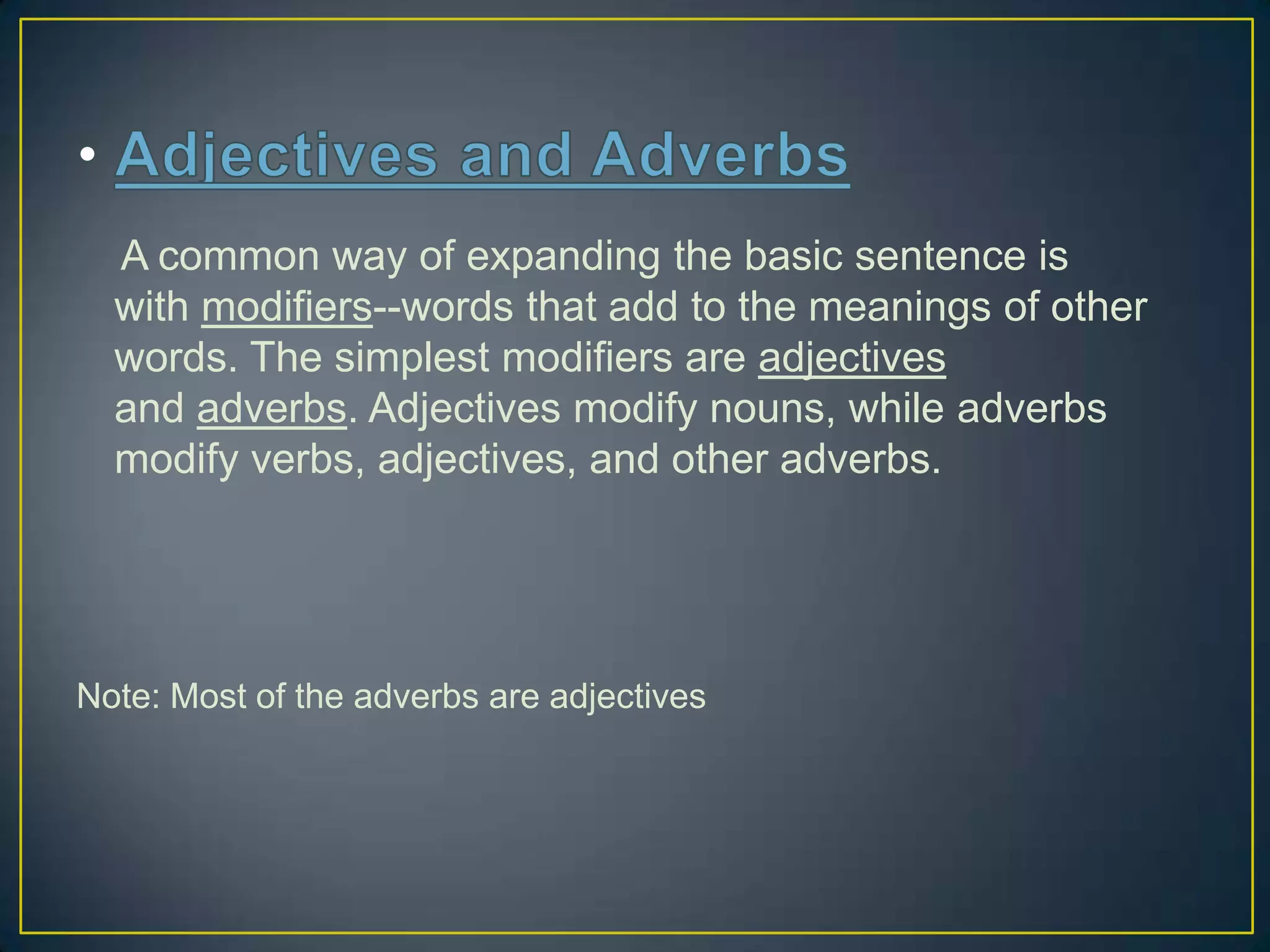 A common way of expanding the basic sentence is
with modifiers--words that add to the meanings of other
words. The simplest modifiers are adjectives
and adverbs. Adjectives modify nouns, while adverbs
modify verbs, adjectives, and other adverbs.

Note: Most of the adverbs are adjectives

 