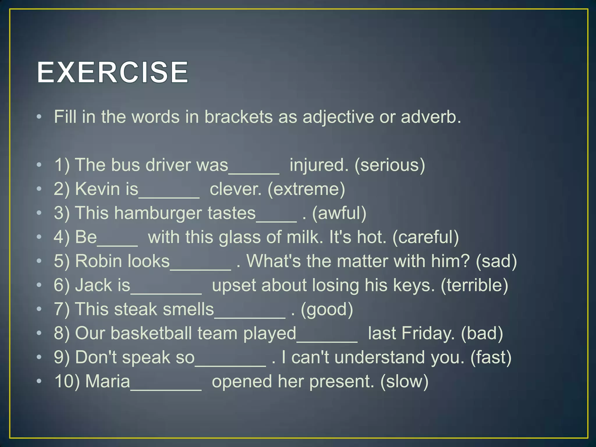 • Fill in the words in brackets as adjective or adverb.
•
•
•
•
•
•
•
•
•
•

1) The bus driver was_____ injured. (serious)
2) Kevin is______ clever. (extreme)
3) This hamburger tastes____ . (awful)
4) Be____ with this glass of milk. It's hot. (careful)
5) Robin looks______ . What's the matter with him? (sad)
6) Jack is_______ upset about losing his keys. (terrible)
7) This steak smells_______ . (good)
8) Our basketball team played______ last Friday. (bad)
9) Don't speak so_______ . I can't understand you. (fast)
10) Maria_______ opened her present. (slow)

 
