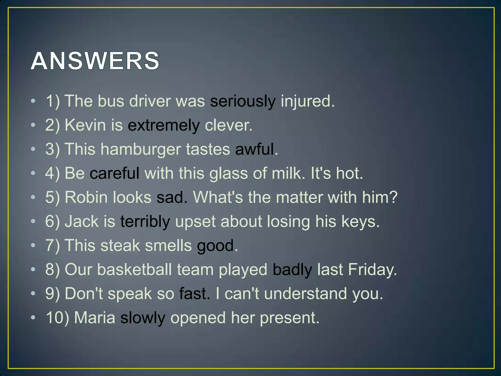 •
•
•
•
•
•
•
•
•
•

1) The bus driver was seriously injured.
2) Kevin is extremely clever.
3) This hamburger tastes awful.
4) Be careful with this glass of milk. It's hot.
5) Robin looks sad. What's the matter with him?
6) Jack is terribly upset about losing his keys.
7) This steak smells good.
8) Our basketball team played badly last Friday.
9) Don't speak so fast. I can't understand you.
10) Maria slowly opened her present.

 