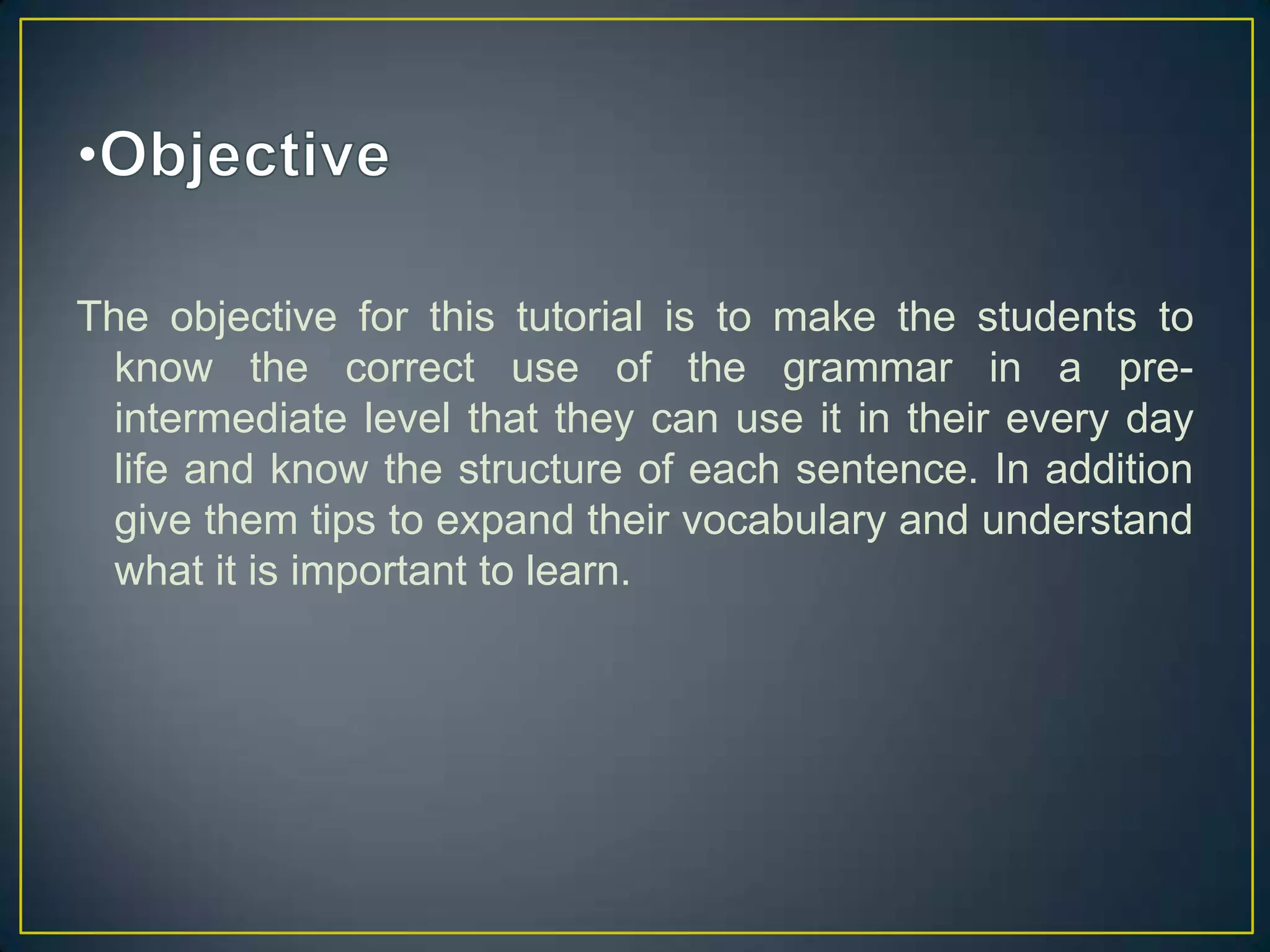 The objective for this tutorial is to make the students to
know the correct use of the grammar in a preintermediate level that they can use it in their every day
life and know the structure of each sentence. In addition
give them tips to expand their vocabulary and understand
what it is important to learn.

 