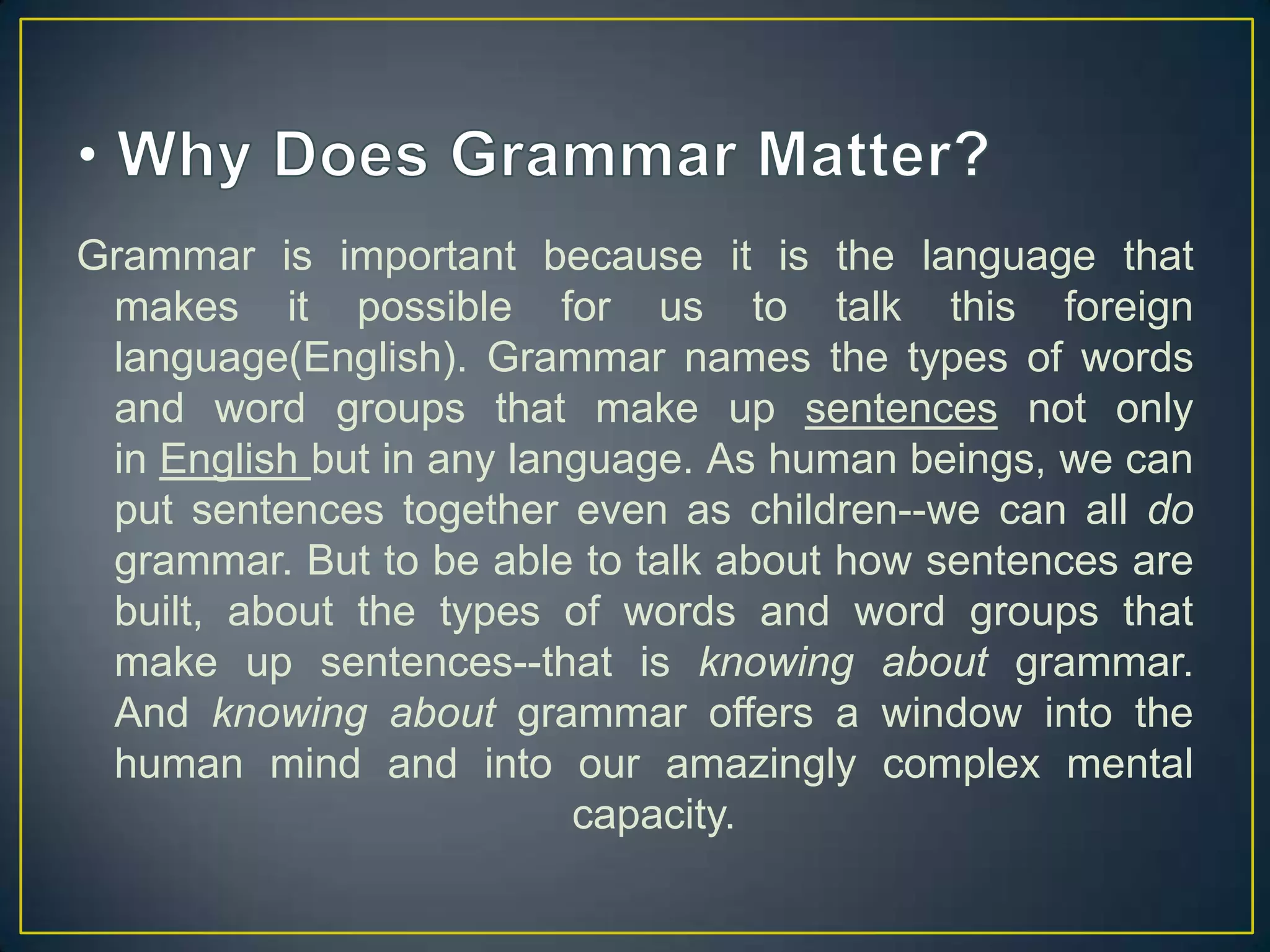 Grammar is important because it is the language that
makes it possible for us to talk this foreign
language(English). Grammar names the types of words
and word groups that make up sentences not only
in English but in any language. As human beings, we can
put sentences together even as children--we can all do
grammar. But to be able to talk about how sentences are
built, about the types of words and word groups that
make up sentences--that is knowing about grammar.
And knowing about grammar offers a window into the
human mind and into our amazingly complex mental
capacity.

 