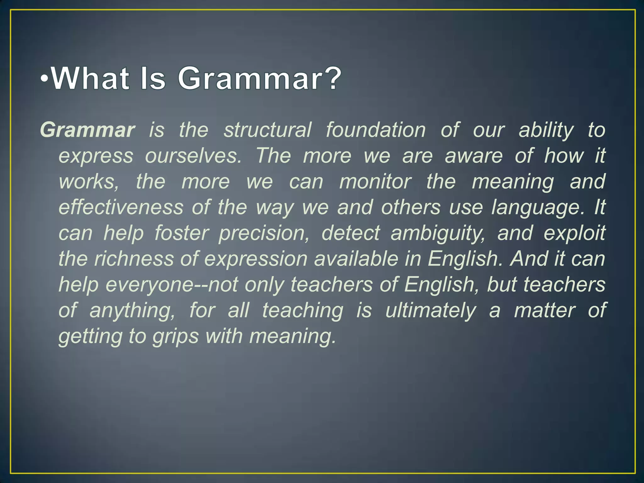 Grammar is the structural foundation of our ability to
express ourselves. The more we are aware of how it
works, the more we can monitor the meaning and
effectiveness of the way we and others use language. It
can help foster precision, detect ambiguity, and exploit
the richness of expression available in English. And it can
help everyone--not only teachers of English, but teachers
of anything, for all teaching is ultimately a matter of
getting to grips with meaning.

 
