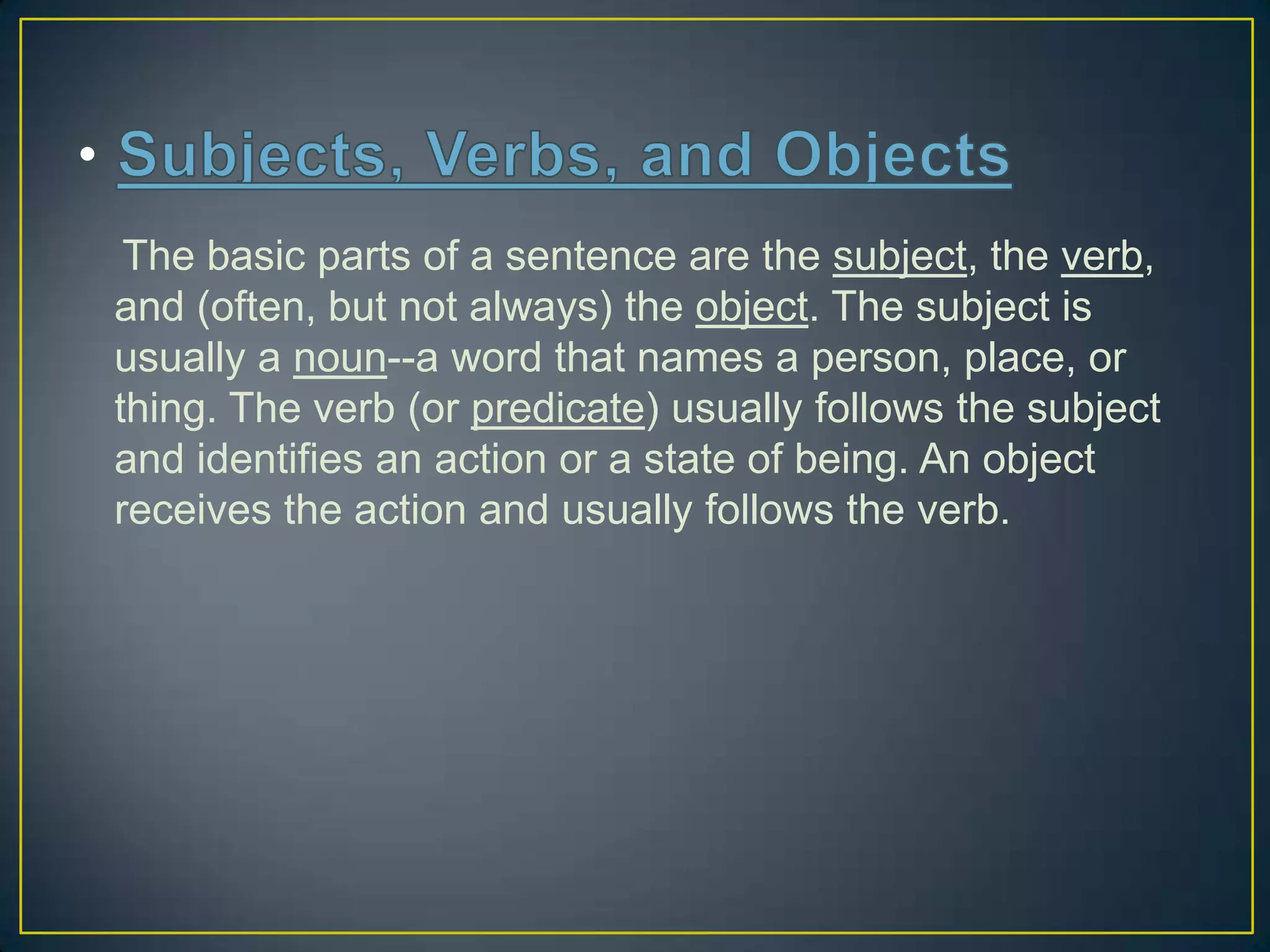 The basic parts of a sentence are the subject, the verb,
and (often, but not always) the object. The subject is
usually a noun--a word that names a person, place, or
thing. The verb (or predicate) usually follows the subject
and identifies an action or a state of being. An object
receives the action and usually follows the verb.

 