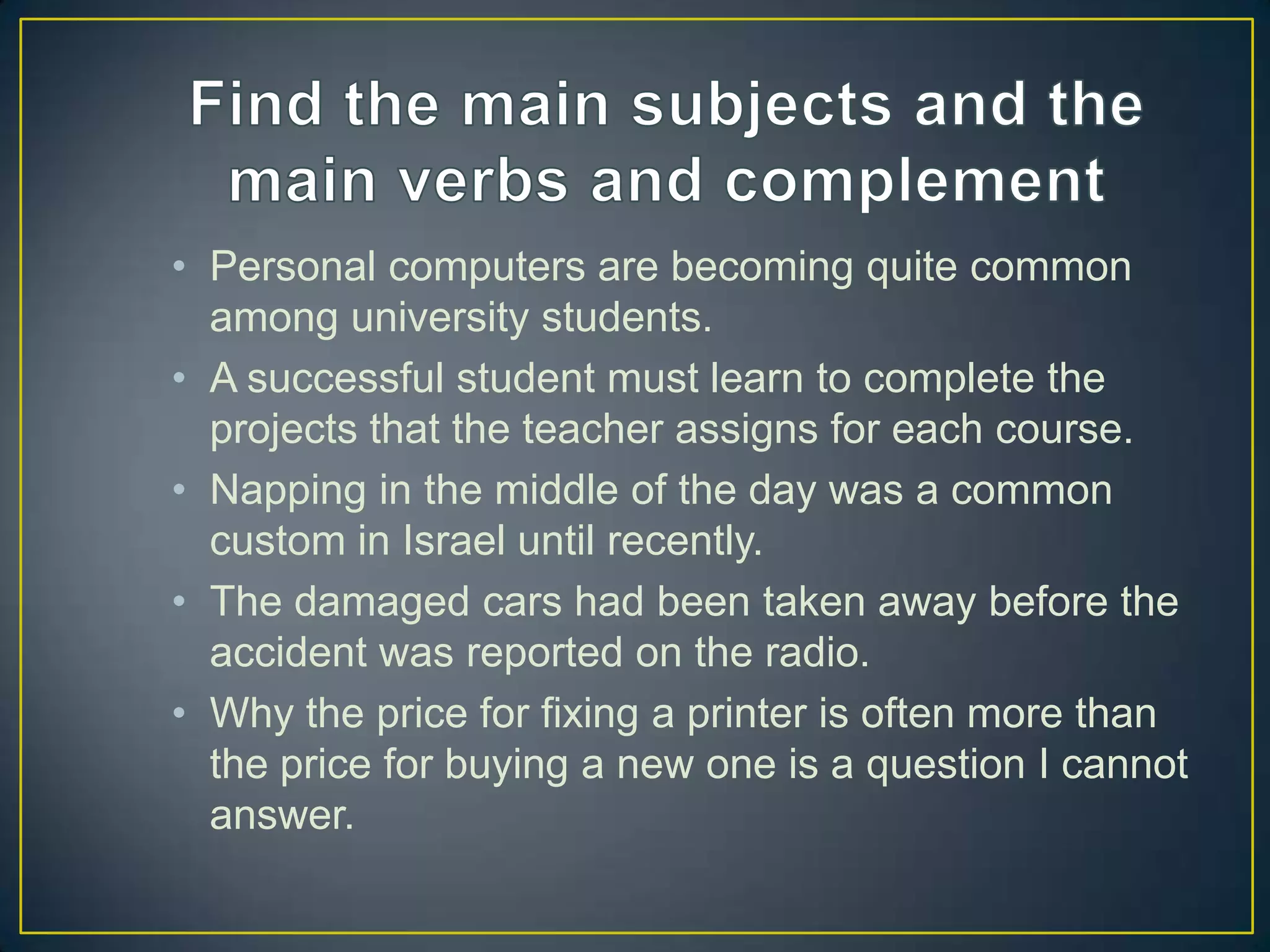• Personal computers are becoming quite common
among university students.
• A successful student must learn to complete the
projects that the teacher assigns for each course.
• Napping in the middle of the day was a common
custom in Israel until recently.
• The damaged cars had been taken away before the
accident was reported on the radio.
• Why the price for fixing a printer is often more than
the price for buying a new one is a question I cannot
answer.

 