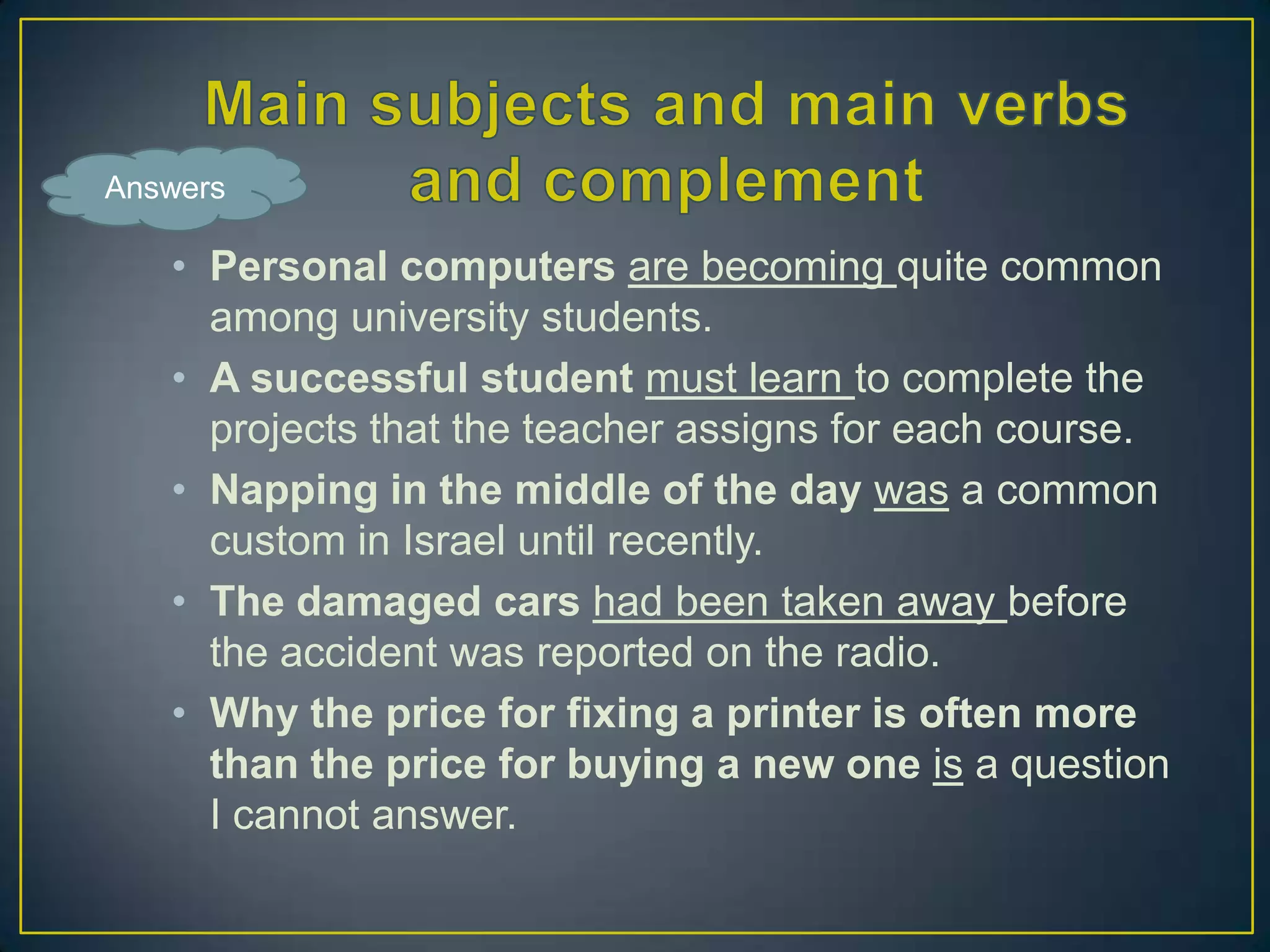 Answers

• Personal computers are becoming quite common
among university students.
• A successful student must learn to complete the
projects that the teacher assigns for each course.
• Napping in the middle of the day was a common
custom in Israel until recently.
• The damaged cars had been taken away before
the accident was reported on the radio.
• Why the price for fixing a printer is often more
than the price for buying a new one is a question
I cannot answer.

 