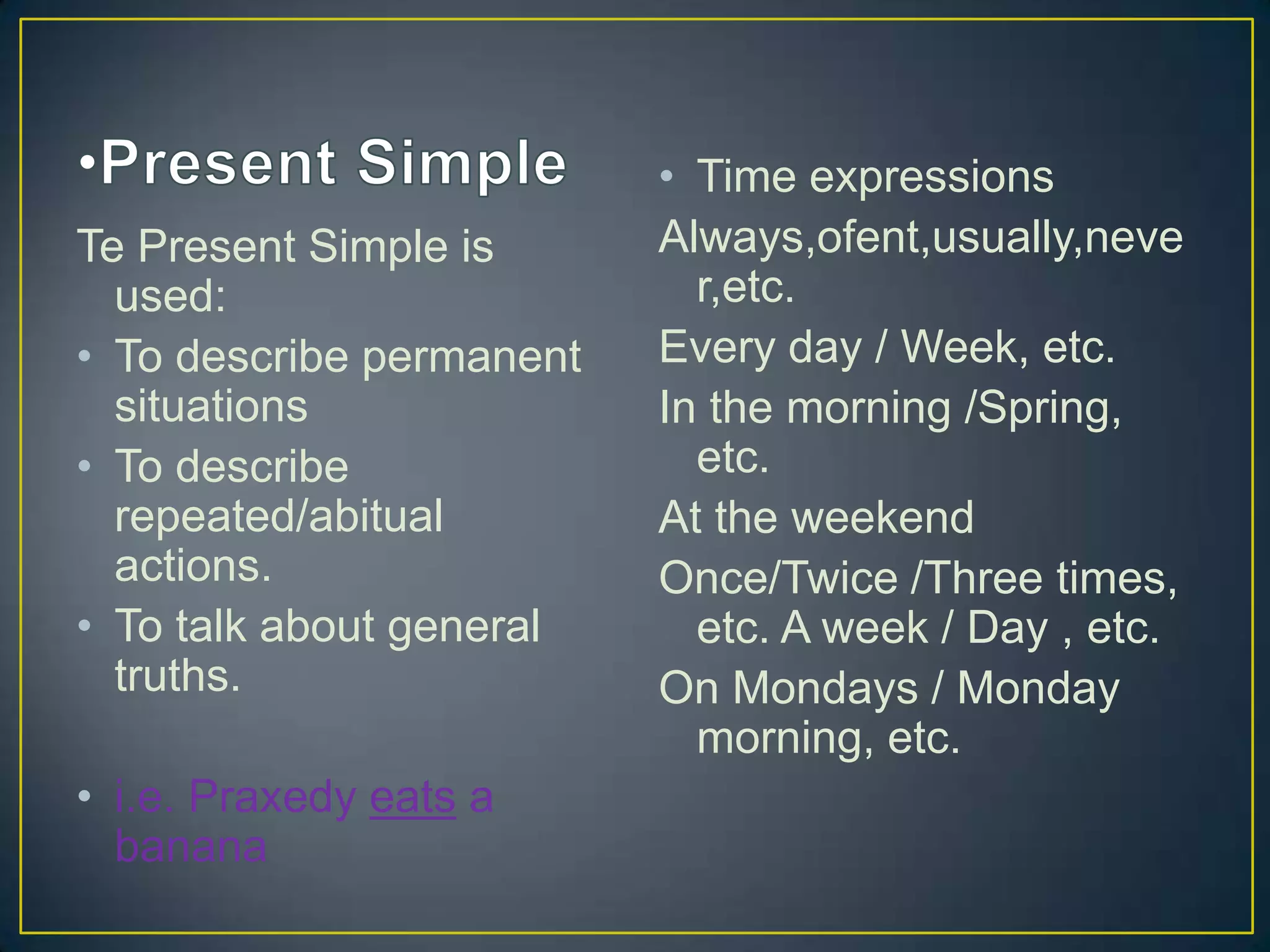 Te Present Simple is
used:
• To describe permanent
situations
• To describe
repeated/abitual
actions.
• To talk about general
truths.
• i.e. Praxedy eats a
banana

• Time expressions
Always,ofent,usually,neve
r,etc.
Every day / Week, etc.
In the morning /Spring,
etc.
At the weekend
Once/Twice /Three times,
etc. A week / Day , etc.
On Mondays / Monday
morning, etc.

 