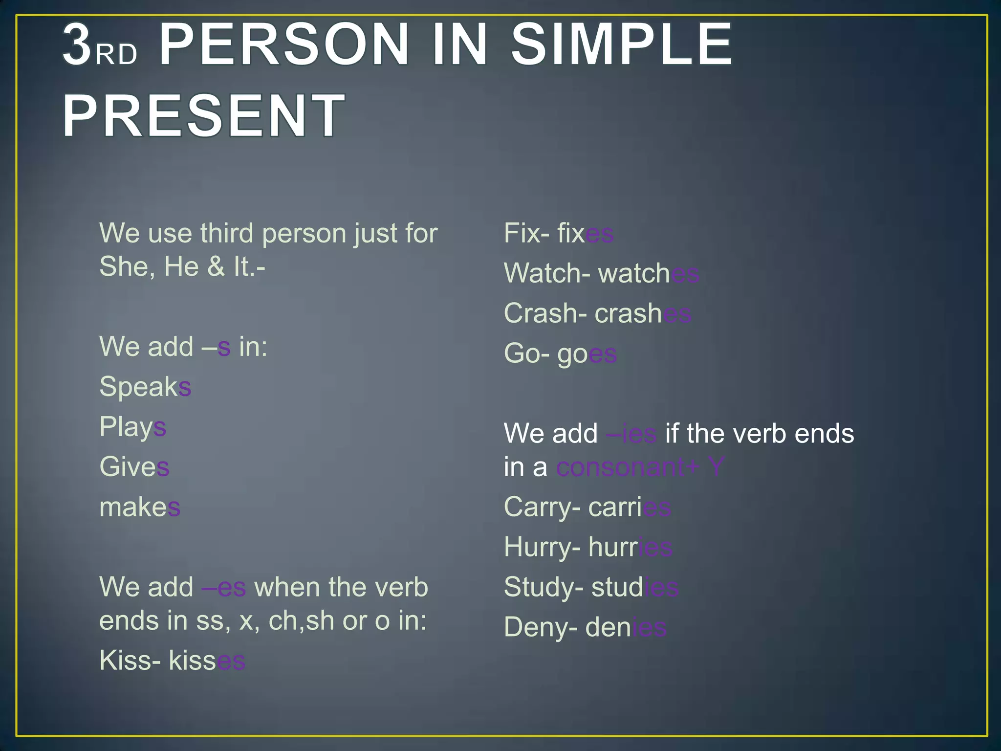 We use third person just for
She, He & It.-

We add –s in:
Speaks
Plays
Gives
makes
We add –es when the verb
ends in ss, x, ch,sh or o in:
Kiss- kisses

Fix- fixes
Watch- watches
Crash- crashes
Go- goes
We add –ies if the verb ends
in a consonant+ Y
Carry- carries
Hurry- hurries
Study- studies
Deny- denies

 