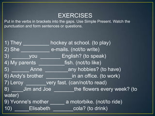 EXERCISES
Put in the verbs in brackets into the gaps. Use Simple Present. Watch the
punctuation and form sentences or questions.

1) They _________ hockey at school. (to play)
2) She __________ e-mails. (not/to write)
3) ______you _______ English? (to speak)
4) My parents _________fish. (not/to like)
5) ______ Anne ________any hobbies? (to have)
6) Andy's brother _________in an office. (to work)
7) Leroy _______very fast. (can/not/to read)
8) ____Jim and Joe _______the flowers every week? (to
water)
9) Yvonne's mother _____ a motorbike. (not/to ride)
10) _____Elisabeth _______cola? (to drink)

 