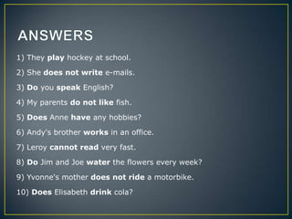 1) They play hockey at school.
2) She does not write e-mails.
3) Do you speak English?
4) My parents do not like fish.
5) Does Anne have any hobbies?
6) Andy's brother works in an office.
7) Leroy cannot read very fast.
8) Do Jim and Joe water the flowers every week?
9) Yvonne's mother does not ride a motorbike.
10) Does Elisabeth drink cola?

 