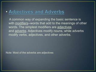 A common way of expanding the basic sentence is
with modifiers--words that add to the meanings of other
words. The simplest modifiers are adjectives
and adverbs. Adjectives modify nouns, while adverbs
modify verbs, adjectives, and other adverbs.

Note: Most of the adverbs are adjectives

 