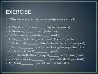 • Fill in the words in brackets as adjective or adverb.
•
•
•
•
•
•
•
•
•
•

1) The bus driver was_____ injured. (serious)
2) Kevin is______ clever. (extreme)
3) This hamburger tastes____ . (awful)
4) Be____ with this glass of milk. It's hot. (careful)
5) Robin looks______ . What's the matter with him? (sad)
6) Jack is_______ upset about losing his keys. (terrible)
7) This steak smells_______ . (good)
8) Our basketball team played______ last Friday. (bad)
9) Don't speak so_______ . I can't understand you. (fast)
10) Maria_______ opened her present. (slow)

 