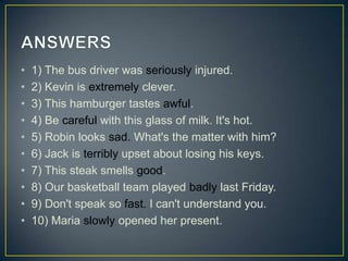 •
•
•
•
•
•
•
•
•
•

1) The bus driver was seriously injured.
2) Kevin is extremely clever.
3) This hamburger tastes awful.
4) Be careful with this glass of milk. It's hot.
5) Robin looks sad. What's the matter with him?
6) Jack is terribly upset about losing his keys.
7) This steak smells good.
8) Our basketball team played badly last Friday.
9) Don't speak so fast. I can't understand you.
10) Maria slowly opened her present.

 