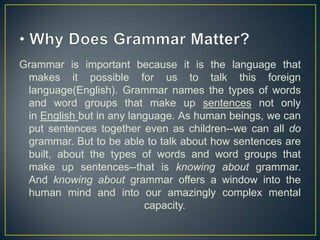 Grammar is important because it is the language that
makes it possible for us to talk this foreign
language(English). Grammar names the types of words
and word groups that make up sentences not only
in English but in any language. As human beings, we can
put sentences together even as children--we can all do
grammar. But to be able to talk about how sentences are
built, about the types of words and word groups that
make up sentences--that is knowing about grammar.
And knowing about grammar offers a window into the
human mind and into our amazingly complex mental
capacity.

 