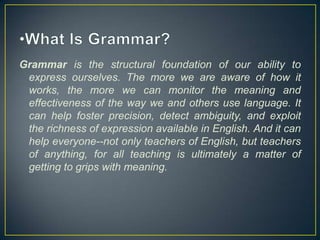 Grammar is the structural foundation of our ability to
express ourselves. The more we are aware of how it
works, the more we can monitor the meaning and
effectiveness of the way we and others use language. It
can help foster precision, detect ambiguity, and exploit
the richness of expression available in English. And it can
help everyone--not only teachers of English, but teachers
of anything, for all teaching is ultimately a matter of
getting to grips with meaning.

 