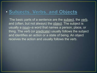 The basic parts of a sentence are the subject, the verb,
and (often, but not always) the object. The subject is
usually a noun--a word that names a person, place, or
thing. The verb (or predicate) usually follows the subject
and identifies an action or a state of being. An object
receives the action and usually follows the verb.

 