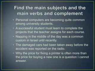 • Personal computers are becoming quite common
among university students.
• A successful student must learn to complete the
projects that the teacher assigns for each course.
• Napping in the middle of the day was a common
custom in Israel until recently.
• The damaged cars had been taken away before the
accident was reported on the radio.
• Why the price for fixing a printer is often more than
the price for buying a new one is a question I cannot
answer.

 
