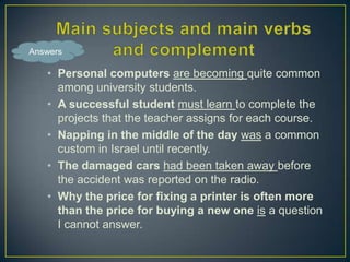 Answers

• Personal computers are becoming quite common
among university students.
• A successful student must learn to complete the
projects that the teacher assigns for each course.
• Napping in the middle of the day was a common
custom in Israel until recently.
• The damaged cars had been taken away before
the accident was reported on the radio.
• Why the price for fixing a printer is often more
than the price for buying a new one is a question
I cannot answer.

 